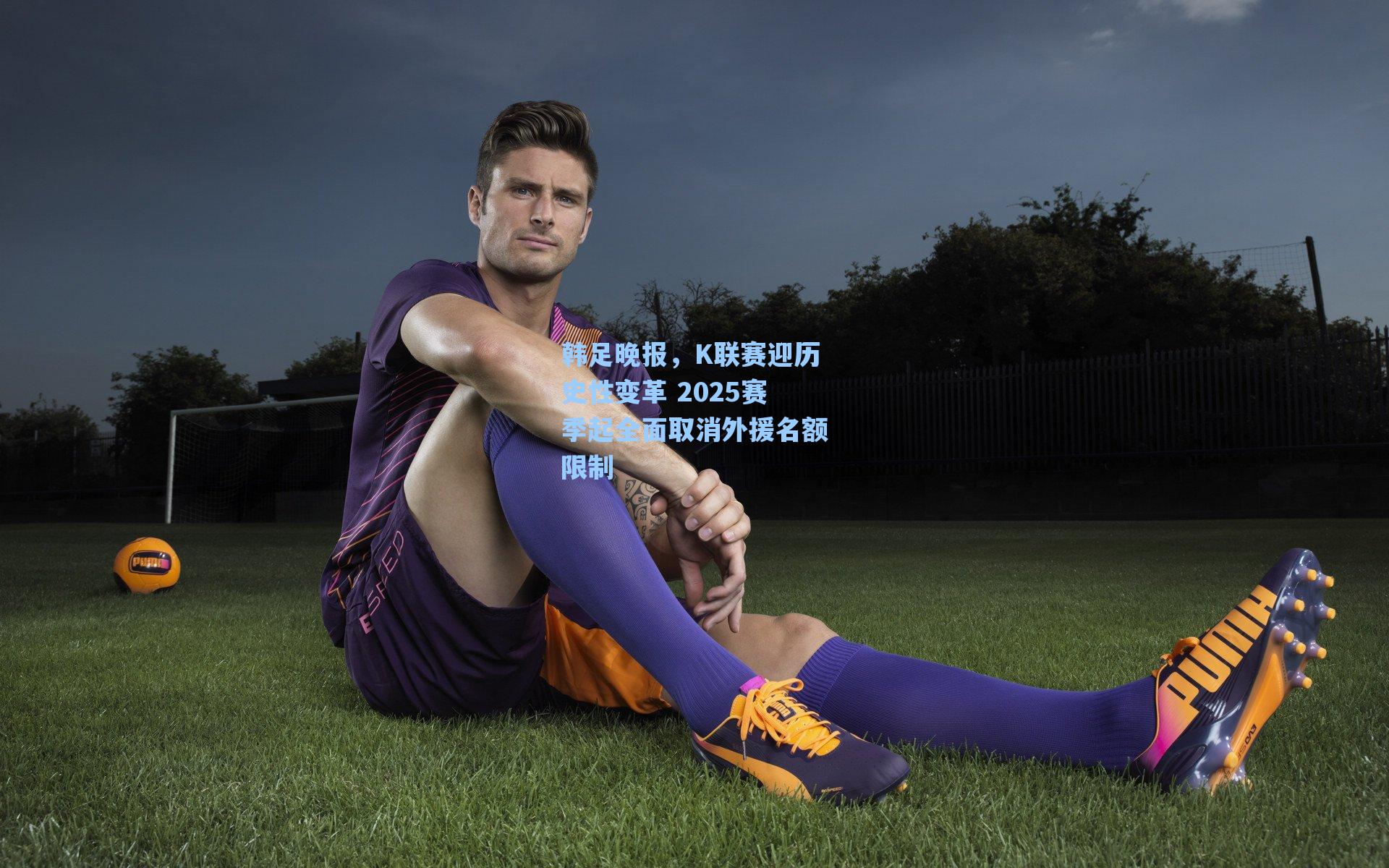 韩足晚报,K联赛迎历史性变革 2025赛季起全面取消外援名额限制