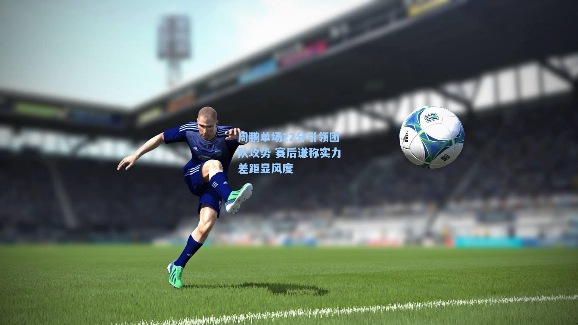 周鹏单场22分引领团队攻势 赛后谦称实力差距显风度