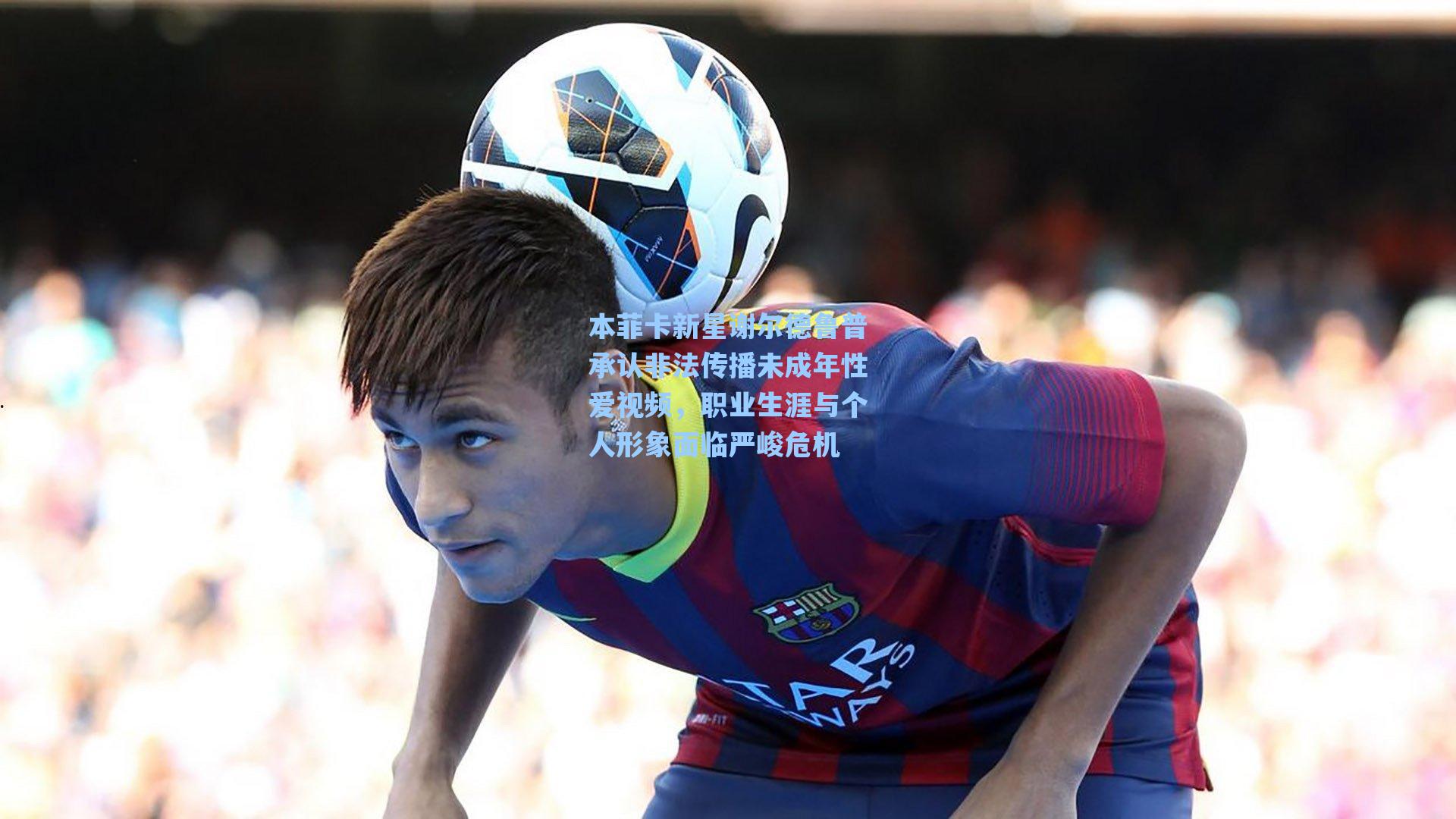 本菲卡新星谢尔德鲁普承认非法传播未成年性爱视频，职业生涯与个人形象面临严峻危机